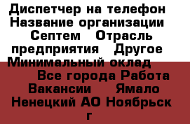 Диспетчер на телефон › Название организации ­ Септем › Отрасль предприятия ­ Другое › Минимальный оклад ­ 23 000 - Все города Работа » Вакансии   . Ямало-Ненецкий АО,Ноябрьск г.